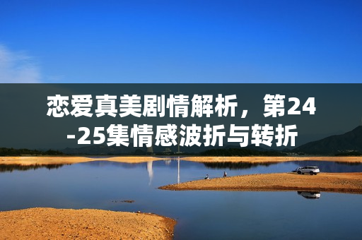 恋爱真美剧情解析，第24-25集情感波折与转折