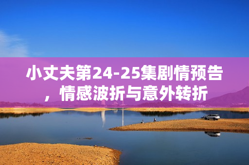 小丈夫第24-25集剧情预告，情感波折与意外转折