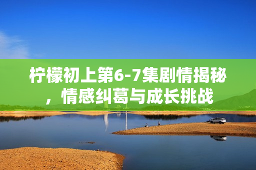 柠檬初上第6-7集剧情揭秘，情感纠葛与成长挑战