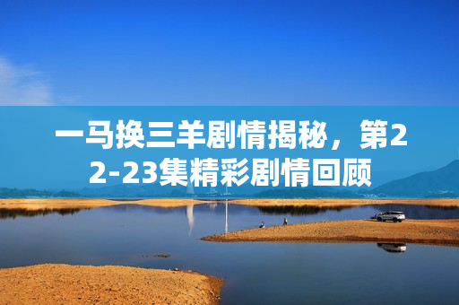 一马换三羊剧情揭秘，第22-23集精彩剧情回顾
