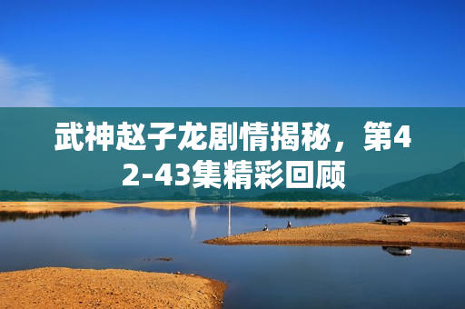 武神赵子龙剧情揭秘，第42-43集精彩回顾