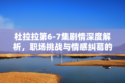 杜拉拉第6-7集剧情深度解析，职场挑战与情感纠葛的双重考验