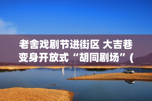 老舍戏剧节进街区 大吉巷变身开放式“胡同剧场”(2020老舍戏剧节)