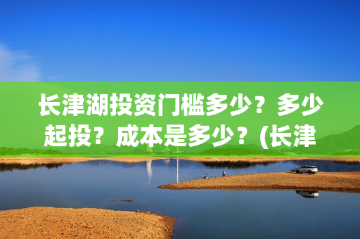 长津湖投资门槛多少？多少起投？成本是多少？(长津湖投资收益有多少)