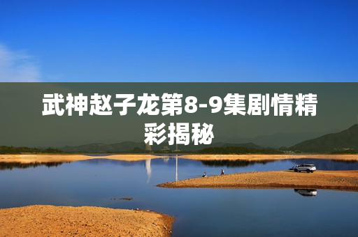 武神赵子龙第8-9集剧情精彩揭秘