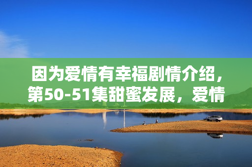 因为爱情有幸福剧情介绍，第50-51集甜蜜发展，爱情幸福满满展现