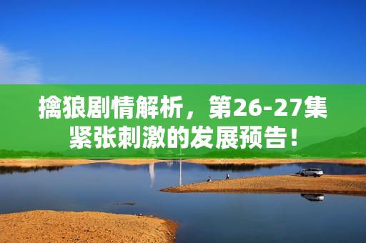 擒狼剧情解析，第26-27集紧张刺激的发展预告！