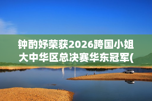 钟酌妤荣获2026跨国小姐大中华区总决赛华东冠军(钟昀小说)
