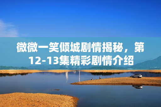 微微一笑倾城剧情揭秘，第12-13集精彩剧情介绍