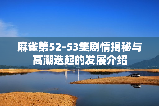 麻雀第52-53集剧情揭秘与高潮迭起的发展介绍 麻雀第52-53集剧情揭秘与高潮迭起的发展介绍