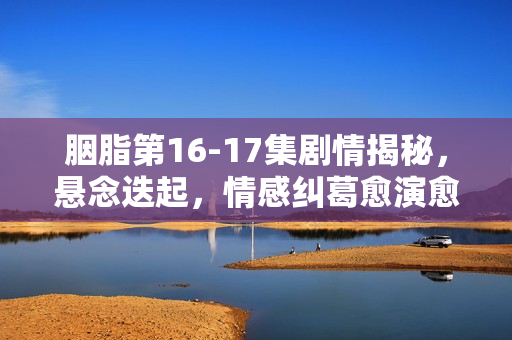 胭脂第16-17集剧情揭秘，悬念迭起，情感纠葛愈演愈烈