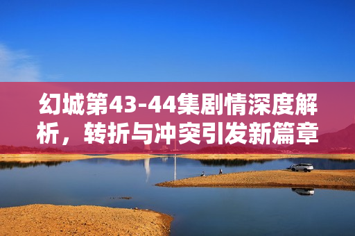 幻城第43-44集剧情深度解析，转折与冲突引发新篇章