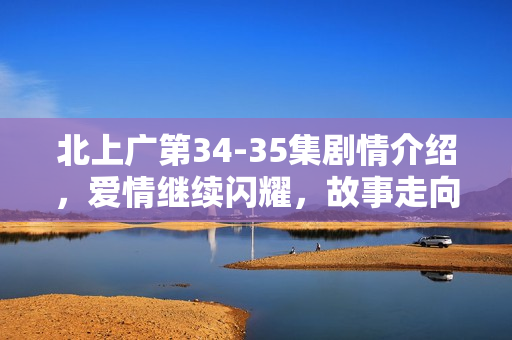 北上广第34-35集剧情介绍，爱情继续闪耀，故事走向高潮
