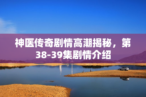 神医传奇剧情高潮揭秘，第38-39集剧情介绍
