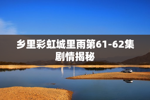 乡里彩虹城里雨第61-62集剧情揭秘