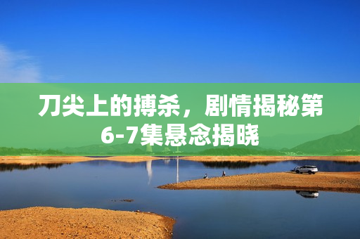 刀尖上的搏杀，剧情揭秘第6-7集悬念揭晓