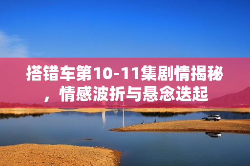 搭错车第10-11集剧情揭秘,情感波折与悬念迭起 搭错车第10-11集剧情揭秘,情感波折与悬念迭起