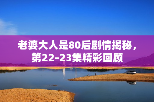 老婆大人是80后剧情揭秘，第22-23集精彩回顾