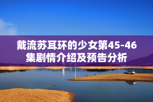 戴流苏耳环的少女第45-46集剧情介绍及预告分析