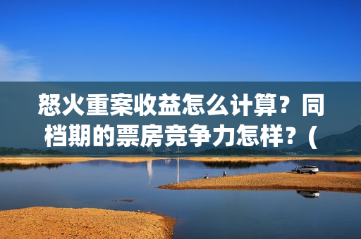 怒火重案收益怎么计算？同档期的票房竞争力怎样？(怒火重案赚钱了吗)