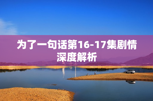 为了一句话第16-17集剧情深度解析