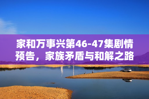 家和万事兴第46-47集剧情预告，家族矛盾与和解之路