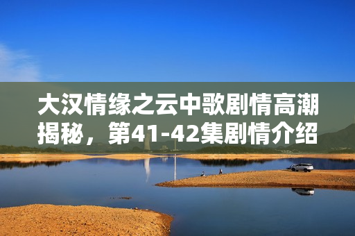大汉情缘之云中歌剧情高潮揭秘，第41-42集剧情介绍