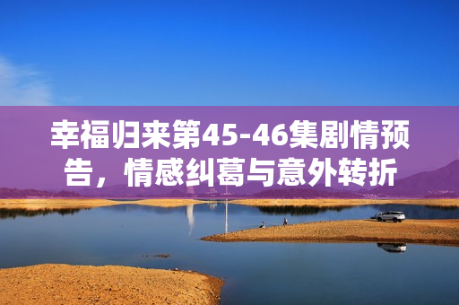 幸福归来第45-46集剧情预告，情感纠葛与意外转折