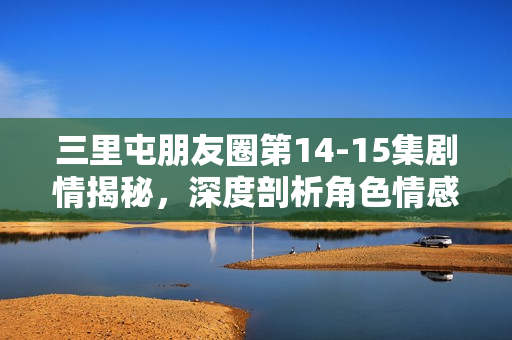 三里屯朋友圈第14-15集剧情揭秘，深度剖析角色情感纠葛