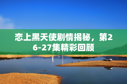 恋上黑天使剧情揭秘，第26-27集精彩回顾