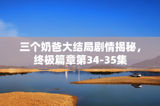 三个奶爸大结局剧情揭秘，终极篇章第34-35集