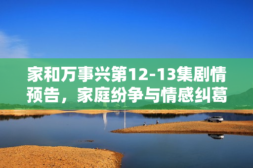 家和万事兴第12-13集剧情预告，家庭纷争与情感纠葛的深化