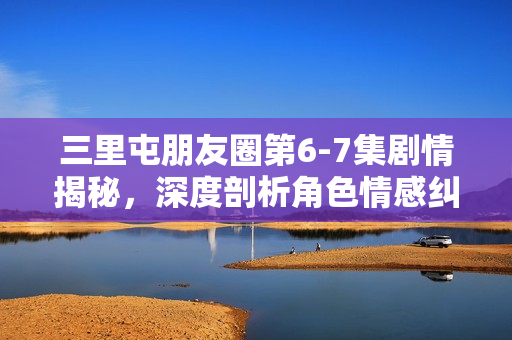 三里屯朋友圈第6-7集剧情揭秘，深度剖析角色情感纠葛