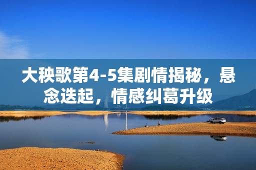 大秧歌第4-5集剧情揭秘，悬念迭起，情感纠葛升级