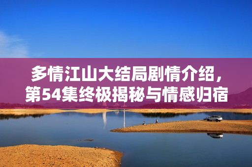 多情江山大结局剧情介绍，第54集终极揭秘与情感归宿