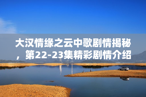 大汉情缘之云中歌剧情揭秘，第22-23集精彩剧情介绍