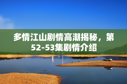 多情江山剧情高潮揭秘，第52-53集剧情介绍