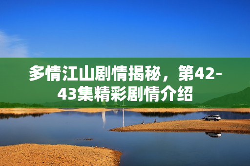 多情江山剧情揭秘，第42-43集精彩剧情介绍