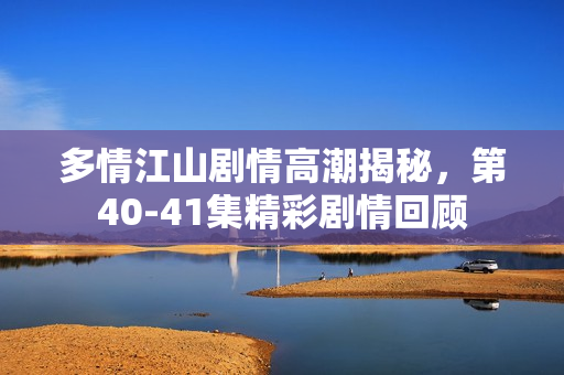 多情江山剧情高潮揭秘，第40-41集精彩剧情回顾