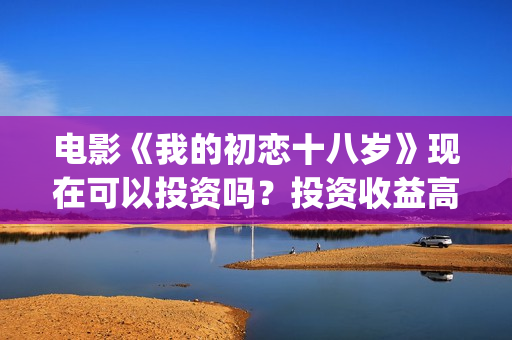 电影《我的初恋十八岁》现在可以投资吗？投资收益高吗？(电影我的初恋女友免费观看)