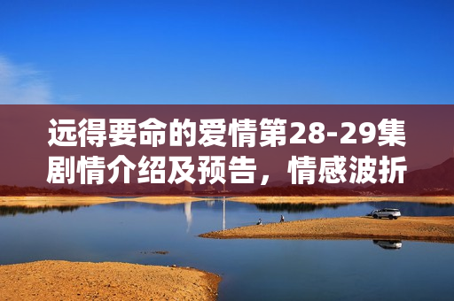 远得要命的爱情第28-29集剧情介绍及预告,情感波折与悬念揭晓 远得要命的爱情第28-29集剧情介绍及预告,情感波折与悬念揭晓