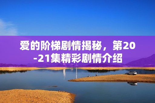 爱的阶梯剧情揭秘,第20-21集精彩剧情介绍 爱的阶梯剧情揭秘,第20-21集精彩剧情介绍