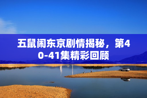 五鼠闹东京剧情揭秘,第40-41集精彩回顾 五鼠闹东京剧情揭秘,第40-41集精彩回顾