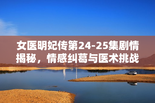 女医明妃传第24-25集剧情揭秘，情感纠葛与医术挑战的双重考验
