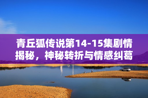 青丘狐传说第14-15集剧情揭秘，神秘转折与情感纠葛