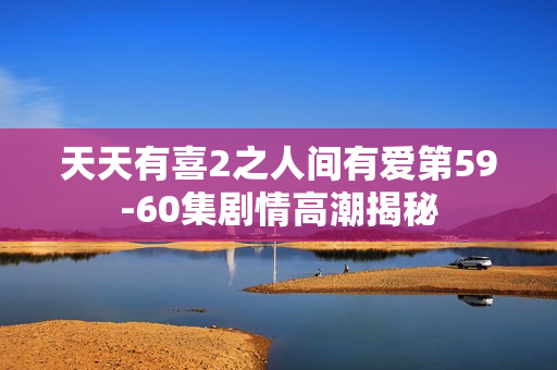 天天有喜2之人间有爱第59-60集剧情高潮揭秘