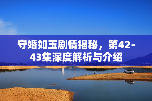 守婚如玉剧情揭秘，第42-43集深度解析与介绍