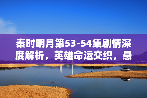 秦时明月第53-54集剧情深度解析，英雄命运交织，悬念迭起