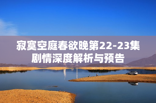 寂寞空庭春欲晚第22-23集剧情深度解析与预告