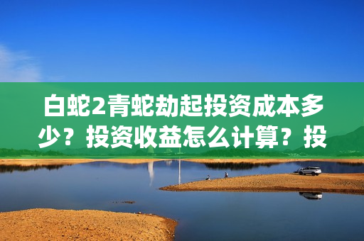 白蛇2青蛇劫起投资成本多少？投资收益怎么计算？投资联系谁？(白蛇2青蛇劫起结局什么意思)